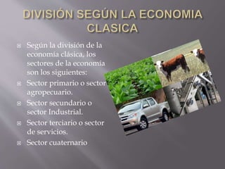  Según la división de la
economía clásica, los
sectores de la economía
son los siguientes:
 Sector primario o sector
agropecuario.
 Sector secundario o
sector Industrial.
 Sector terciario o sector
de servicios.
 Sector cuaternario
 