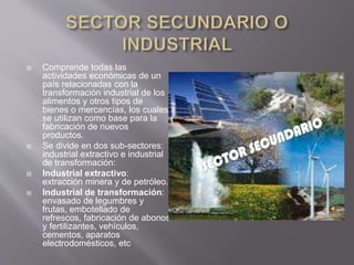  Comprende todas las
actividades económicas de un
país relacionadas con la
transformación industrial de los
alimentos y otros tipos de
bienes o mercancías, los cuales
se utilizan como base para la
fabricación de nuevos
productos.
 Se divide en dos sub-sectores:
industrial extractivo e industrial
de transformación:
 Industrial extractivo:
extracción minera y de petróleo.
 Industrial de transformación:
envasado de legumbres y
frutas, embotellado de
refrescos, fabricación de abonos
y fertilizantes, vehículos,
cementos, aparatos
electrodomésticos, etc
 