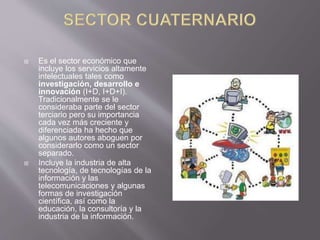  Es el sector económico que
incluye los servicios altamente
intelectuales tales como
investigación, desarrollo e
innovación (I+D, I+D+I).
Tradicionalmente se le
consideraba parte del sector
terciario pero su importancia
cada vez más creciente y
diferenciada ha hecho que
algunos autores aboguen por
considerarlo como un sector
separado.
 Incluye la industria de alta
tecnología, de tecnologías de la
información y las
telecomunicaciones y algunas
formas de investigación
científica, así como la
educación, la consultoría y la
industria de la información.
 