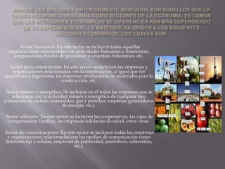 . Sector financiero: En este sector se incluyen todas aquellas
organizaciones relacionadas con actividades bancarias y financieras,
aseguradoras, fondos de pensiones y cesantías, fiduciarias, etc.
Sector de la construcción: En este sector se incluyen las empresas y
organizaciones relacionadas con la construcción, al igual que los
arquitectos e ingenieros, las empresas productoras de materiales para la
construcción, etc.
Sector minero y energético: Se incluyen en él todas las empresas que se
relacionan con la actividad minera y energética de cualquier tipo
(extracción de carbón, esmeraldas, gas y petróleo; empresas generadoras
de energía; etc.).
Sector solidario: En este sector se incluyen las cooperativas, las cajas de
compensación familiar, las empresas solidarias de salud, entre otras.
Sector de comunicaciones: En este sector se incluyen todas las empresas
y organizaciones relacionadas con los medios de comunicación como
(telefonía fija y celular, empresas de publicidad, periódicos, editoriales,
etc.).
 