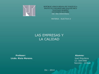 REPÚBLICA BOLIVARIANA DE VENEZUELA 
INSTITUTO UNIVERSITARIO POLITÉCNICO 
“SANTIAGO MARIÑO” 
EXTENSIÓN MATURÍN 
ESC. ING. INDUSTRIAL 
MATERIA : ELECTIVA II 
LAS EMPRESAS Y 
LA CALIDAD 
Profesor: Alumno: 
Licdo. Rixio Moreno. José Miquilena 
CI: 5947990 
Sección: Virtual 
Dic - 2014 
 