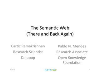 The	
  Seman)c	
  Web	
  	
  
              (There	
  and	
  Back	
  Again)	
  

  Car)c	
  Ramakrishnan	
           Pablo	
  N.	
  Mendes	
  
   Research	
  Scien)st	
          Research	
  Associate	
  	
  
         Datapop	
                  Open	
  Knowledge	
  
                                      Founda)on	
  	
  
11/5/12	
                                     	
               1	
  
 