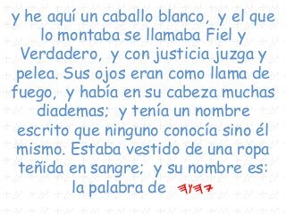 y he aquí un caballo blanco, y el que
lo montaba se llamaba Fiel y
Verdadero, y con justicia juzga y
pelea. Sus ojos eran como llama de
fuego, y había en su cabeza muchas
diademas; y tenía un nombre
escrito que ninguno conocía sino él
mismo. Estaba vestido de una ropa
teñida en sangre; y su nombre es:
la palabra de hwhy
 