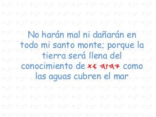No harán mal ni dañarán en
todo mi santo monte; porque la
tierra será llena del
conocimiento de ta hwhy como
las aguas cubren el mar
 
