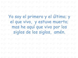 Yo soy el primero y el último; y
el que vivo, y estuve muerto;
mas he aquí que vivo por los
siglos de los siglos, amén.
 