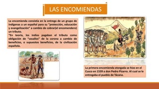 La encomienda consistía en la entrega de un grupo de
indígenas a un español para su “protección, educación
y evangelización” a cambio de cobrar(el encomendero)
un tributo.
“En teoría, los indios pagaban el tributo como
obligación de “vasallos” de la corona a cambio de
beneficios, o supuestos beneficios, de la civilización
española.
La primera encomienda otorgada se hizo en el
Cusco en 1539 a don Pedro Pizarro. Al cual se le
entregaba el pueblo de Tácana.
LAS ENCOMIENDAS
 
