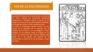 La caída del sistema de la encomienda se inició ya
en 1510, cuando los misioneros dominicos
comenzaron a protestar contra el abuso de los
indígenas en manos de los colonizadores españoles.
El Consejo de Indias en 1529, analizó el punto
En 1538, el emperador español Carlos V se dio
cuenta de la gravedad de la situación por la
rebelión de los taínos y se vio obligado a hacer
cambios en las políticas sobre el trabajo de los
indios. La corona hizo dos intentos fallidos para
poner fin a los abusos del sistema de la
encomienda, a través de la Ley de Burgos y Leyes
de Indias.
FIN DE LA ENCOMIENDA
 