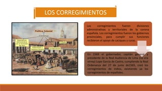 LOS CORREGIMIENTOS
Los corregimientos fueron divisiones
administrativas y territoriales de la corona
española. Los corregimientos fueron los gobiernos
provinciales, para cumplir sus funciones
recibieron el apoyo de caciques y curas.
En 1569 el gobernador, capitán general y
presidente de la Real Audiencia de Lima (no era
virrey) Lope García de Castro, cumpliendo la Real
Ordenanza del 27 de junio de1565, creó los
corregimientos de indios, existiendo ya los
corregimientos de españoles.
 