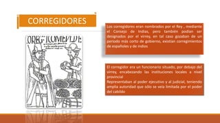 Los corregidores eran nombrados por el Rey , mediante
el Consejo de Indias, pero también podían ser
designados por el virrey, en tal caso gozaban de un
periodo más corto de gobierno, existían corregimientos
de españoles y de indios
CORREGIDORES
El corregidor era un funcionario situado, por debajo del
virrey, encabezando las instituciones locales a nivel
provincial
Representaban al poder ejecutivo y al judicial, teniendo
amplia autoridad que sólo se veía limitada por el poder
del cabildo
 