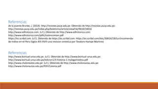 Referencias
http://www.bvirtual-unsa.edu.pe. (s.f.). Obtenido de http://www.bvirtual-unsa.edu.pe:
http://www.bvirtual-unsa.edu.pe/edicion1/3-historia-1-malagamedina.pdf
http://www.cholonautas.edu.pe. (s.f.). Obtenido de http://www.cholonautas.edu.pe:
http://www.cholonautas.edu.pe/PDF/Colonia.pdf
Referencias
de la puente Brunke, j. (2014). http://revistas.pucp.edu.pe. Obtenido de http://revistas.pucp.edu.pe:
http://revistas.pucp.edu.pe/index.php/boletinira/article/viewFile/9610/10016
http://www.edhistorica.com. (s.f.). Obtenido de http://www.edhistorica.com:
http://www.edhistorica.com/pdfs/sistencomien.pdf
https://es.scribd.com. (s.f.). Obtenido de https://es.scribd.com: https://es.scribd.com/doc/30816218/La-Encomienda-
de-Indios-en-el-Peru-Siglos-XVI-XVIII-una-revision-sintetica-por-Teodoro-Hampe-Martinez
 