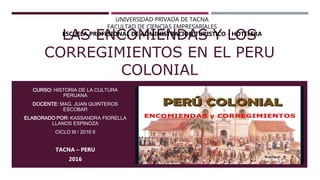 LAS ENCOMIENDAS Y LOS
CORREGIMIENTOS EN EL PERU
COLONIAL
CURSO: HISTORIA DE LA CULTURA
PERUANA
DOCENTE: MAG. JUAN QUINTEROS
ESCOBAR
ELABORADO POR: KASSANDRA FIORELLA
LLANOS ESPINOZA
CICLO III / 2016 II
TACNA – PERU
2016
UNIVERSIDAD PRIVADA DE TACNA
FACULTAD DE CIENCIAS EMPRESARIALES
ESCUELA PROFESIONAL DE ADMINISTRACION TURISTICO - HOTELERA
 