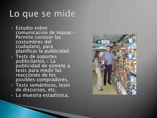    Estudio sobre
    comunicación de masas.-
    Permite conocer las
    costumbres del
    ciudadano, para
    planificar la publicidad.
   Tests de soportes
    publicitarios.- La
    publicidad de somete a
    tests para medir las
    reacciones de los
    posibles compradores.
   Tests semánticos, tests
    de discursos, etc.
   La muestra estadística.
 