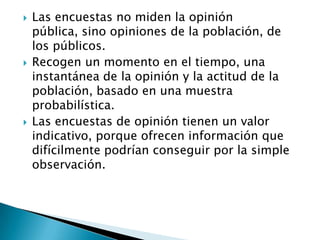    Las encuestas no miden la opinión
    pública, sino opiniones de la población, de
    los públicos.
   Recogen un momento en el tiempo, una
    instantánea de la opinión y la actitud de la
    población, basado en una muestra
    probabilística.
   Las encuestas de opinión tienen un valor
    indicativo, porque ofrecen información que
    difícilmente podrían conseguir por la simple
    observación.
 