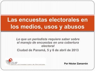 Lo que un periodista requiere saber sobre
el manejo de encuestas en una cobertura
electoral
Ciudad de Panamá, 5 y 6 de abril de 2013
Las encuestas electorales en
los medios, usos y abusos
Por Héctor Zamarrón
 