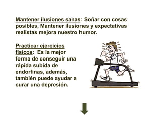 Mantener ilusiones sanas: Soñar con cosas
posibles, Mantener ilusiones y expectativas
realistas mejora nuestro humor.

Practicar ejercicios
físicos: Es la mejor
forma de conseguir una
rápida subida de
endorfinas, además,
también puede ayudar a
curar una depresión.
 