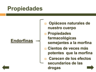 Propiedades

                  Opiáceos naturales de
                  nuestro cuerpo
                 Propiedades
                  farmacológicas
 Endorfinas       semejantes a la morfina
                 Cientos de veces más
                  potentes que la morfina
                  Carecen de los efectos
                  secundarios de las
                  drogas
 