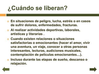 ¿Cuándo se liberan?

   En situaciones de peligro, lucha, estrés o en casos
    de sufrir dolores, enfermedades, fracturas.
   Al realizar actividades deportivas, laborales,
    artísticas y literarias .
   Cuando existen relaciones o situaciones
    satisfactorias o emocionantes (hacer el amor, vivir
    una aventura, un viaje, conocer a otras personas
    interesantes, lecturas, audiciones musicales,
    contemplación de películas emocionantes…).
   Incluso durante las etapas de sueño, descanso o
    relajación.
 