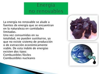 La energía no renovable se alude a
fuentes de energía que se encuentran
en la naturaleza en cantidades
limitadas.
Una vez consumidas en su
totalidad, no pueden sustituirse, ya
que no existe sistema de producción
o de extracción económicamente
viable. De esta índole de energías
existen dos tipos:
Combustibles fósiles
Combustibles nucleares
 