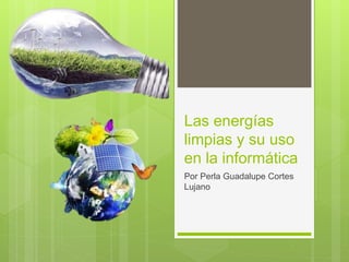 Las energías
limpias y su uso
en la informática
Por Perla Guadalupe Cortes
Lujano
 
