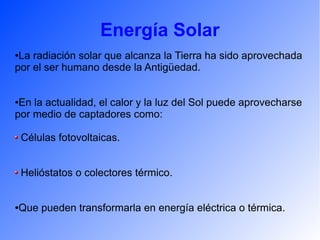 Energía Solar
●La radiación solar que alcanza la Tierra ha sido aprovechada
por el ser humano desde la Antigüedad.
●En la actualidad, el calor y la luz del Sol puede aprovecharse
por medio de captadores como:
Células fotovoltaicas.
Helióstatos o colectores térmico.
●Que pueden transformarla en energía eléctrica o térmica.
 