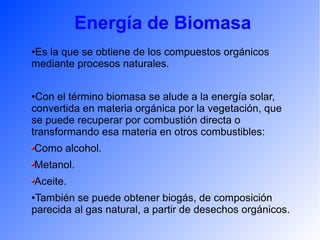 Energía de Biomasa
●Es la que se obtiene de los compuestos orgánicos
mediante procesos naturales.
●Con el término biomasa se alude a la energía solar,
convertida en materia orgánica por la vegetación, que
se puede recuperar por combustión directa o
transformando esa materia en otros combustibles:
Como alcohol.
Metanol.
Aceite.
●También se puede obtener biogás, de composición
parecida al gas natural, a partir de desechos orgánicos.
 