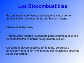Los Biocombustibles
●Es una mezcla de hidrocarburos que se utiliza como
combustible en los motores de combustión interna.
●Deriva de la biomasa.
●Para muchos autores, lo correcto para referirse a este tipo
de combustibles es hablar de agrocombustibles.
●La palabra biocombustible, por lo tanto, se presta a
confusión y dota al término de unas connotaciones positivas
de las que carece.
 