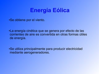 Energía Eólica
●Se obtiene por el viento.
●La energía cinética que se genera por efecto de las
corrientes de aire es convertida en otras formas útiles
de energía.
●Se utiliza principalmente para producir electricidad
mediante aerogeneradores.
 
