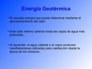 Energía Geotérmica
● Es aquella energía que puede obtenerse mediante el
aprovechamiento del calor.
● Este calor interno calienta hasta las capas de agua más
profundas.
● Al ascender, el agua caliente o el vapor producen
manifestaciones utilizadas para calefacción desde la
época de los romanos.
 