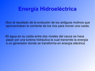 Energía Hidroeléctrica
●Son el resultado de la evolución de los antiguos molinos que
aprovechaban la corriente de los ríos para mover una rueda.
●El agua en su caída entre dos niveles del cauce se hace
pasar por una turbina hidráulica la cual transmite la energía
a un generador donde se transforma en energía eléctrica.
 
