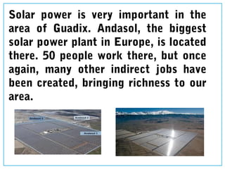 Solar power is very important in the
area of Guadix. Andasol, the biggest
solar power plant in Europe, is located
there. 50 people work there, but once
again, many other indirect jobs have
been created, bringing richness to our
area.
 