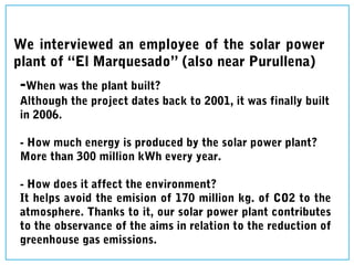 We interviewed an employee of the solar power
plant of “El Marquesado” (also near Purullena)
-When was the plant built?
Although the project dates back to 2001, it was finally built
in 2006.
- How much energy is produced by the solar power plant?
More than 300 million kWh every year.
- How does it affect the environment?
It helps avoid the emision of 170 million kg. of CO2 to the
atmosphere. Thanks to it, our solar power plant contributes
to the observance of the aims in relation to the reduction of
greenhouse gas emissions.
 
