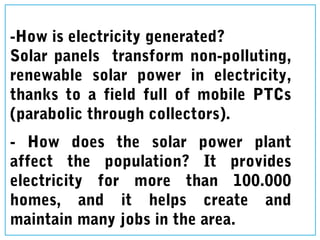 -How is electricity generated?
Solar panels transform non-polluting,
renewable solar power in electricity,
thanks to a field full of mobile PTCs
(parabolic through collectors).
- How does the solar power plant
affect the population? It provides
electricity for more than 100.000
homes, and it helps create and
maintain many jobs in the area.
 