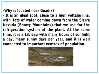 -Why is located near Guadix?
- It is an ideal spot, close to a high voltage line,
with lots of water coming down from the Sierra
Nevada (Snowy Mountains) that we use for the
refrigeration system of the plant. At the same
time, it is a tableau with many hours of sunlight
a day, many sunny days per year, and it is well
connected to important centres of population.
 