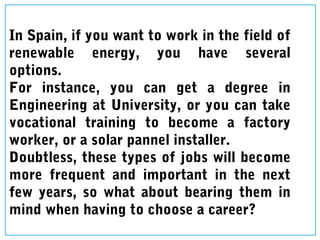 In Spain, if you want to work in the field of
renewable energy, you have several
options.
For instance, you can get a degree in
Engineering at University, or you can take
vocational training to become a factory
worker, or a solar pannel installer.
Doubtless, these types of jobs will become
more frequent and important in the next
few years, so what about bearing them in
mind when having to choose a career?
 