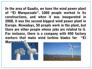In the area of Guadix, we have the wind power plant
of “El Marquesado”. 1000 people worked in its
constructions, and when it was inaugurated in
2008, it was the second biggest wind power plant in
Europe. Nowadays, 50 people work in the plant, but
there are other people whose jobs are related to it.
For instance, there is a company with 450 factory
workers that make wind turbine blades for “El
Marquesado”.
 