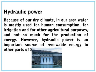 Hydraulic power
Because of our dry climate, in our area water
is mostly used for human consumption, for
irrigation and for other agricultural purposes,
and not so much for the production of
energy. However, hydraulic power is an
important source of renewable energy in
other parts of Spain.
 