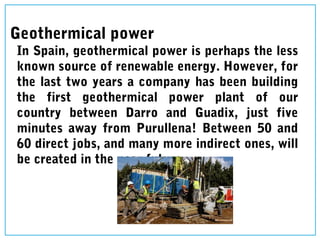 Geothermical power
In Spain, geothermical power is perhaps the less
known source of renewable energy. However, for
the last two years a company has been building
the first geothermical power plant of our
country between Darro and Guadix, just five
minutes away from Purullena! Between 50 and
60 direct jobs, and many more indirect ones, will
be created in the near future.
 