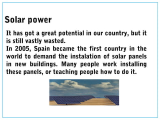 Solar power
It has got a great potential in our country, but it
is still vastly wasted.
In 2005, Spain became the first country in the
world to demand the instalation of solar panels
in new buildings. Many people work installing
these panels, or teaching people how to do it.
 