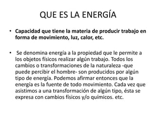 QUE ES LA ENERGÍA
• Capacidad que tiene la materia de producir trabajo en
forma de movimiento, luz, calor, etc.
• Se denomina energía a la propiedad que le permite a
los objetos físicos realizar algún trabajo. Todos los
cambios o transformaciones de la naturaleza -que
puede percibir el hombre- son producidos por algún
tipo de energía. Podemos afirmar entonces que la
energía es la fuente de todo movimiento. Cada vez que
asistimos a una transformación de algún tipo, ésta se
expresa con cambios físicos y/o químicos. etc.
 