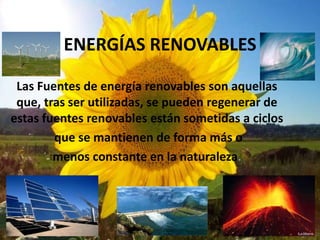 ENERGÍAS RENOVABLES
Las Fuentes de energía renovables son aquellas
que, tras ser utilizadas, se pueden regenerar de
estas fuentes renovables están sometidas a ciclos
que se mantienen de forma más o
menos constante en la naturaleza.
 