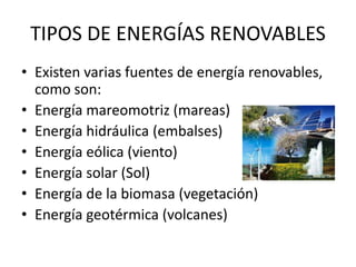 TIPOS DE ENERGÍAS RENOVABLES
• Existen varias fuentes de energía renovables,
como son:
• Energía mareomotriz (mareas)
• Energía hidráulica (embalses)
• Energía eólica (viento)
• Energía solar (Sol)
• Energía de la biomasa (vegetación)
• Energía geotérmica (volcanes)
 