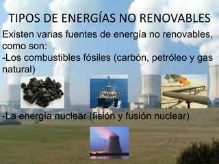 TIPOS DE ENERGÍAS NO RENOVABLES
Existen varias fuentes de energía no renovables,
como son:
-Los combustibles fósiles (carbón, petróleo y gas
natural)
-La energía nuclear (fisión y fusión nuclear)
 
