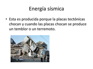 Energía sísmica
• Esta es producida porque la placas tectónicas
chocan y cuando las placas chocan se produce
un temblor o un terremoto.
 