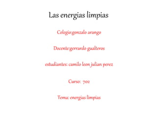 Las energias limpias
Colegio:gonzalo arango
Docente:gerrardo gualteros
estudiantes: camilo leon julian perez
Curso: 702
Tema: energias limpias
 