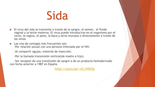 Sida
 El virus del sida se transmite a través de la sangre, el semen, el fluido
vaginal y la leche materna. El virus puede introducirse en el organismo por el
recto, la vagina, el pene, la boca y otras mucosas o directamente a través de
las venas
 Las vías de contagio más frecuentes son:
-Por relación sexual con una persona infectada por el VIH.
-Al compartir agujas, material de inyección.
-Por la llamada transmisión vertical(de madre a hijo).
-Ser receptor de una transfusión de sangre o de un producto hemoderivado
con fecha anterior a 1987 en España
https://youtu.be/-cO_flfOCQs
 
