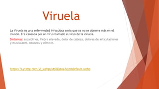 Viruela
La Viruela es una enfermedad infecciosa seria que ya no se observa más en el
mundo. Era causada por un virus llamado el virus de la viruela.
Sintomas: escalofrios, fiebre elevada, dolor de cabeza, dolores de articulaciones
y musculares, nauseas y vómitos.
https://i.ytimg.com/vi_webp/Im9lLVAsxJs/mqdefault.webp
 