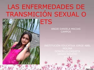 LAS ENFERMEDADES DE
TRANSMICIÓN SEXUAL O
ETS
ANGIE DANIELA MACIAS
CAMPOS

INSTITUCIÓN EDUCATIVA JORGE ABEL
MOLINA
DONCELLO-CAQUETA
GRADO NOVENO

2013

 