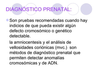 DIAGNÓSTICO PRENATAL:

 Son pruebas recomendadas cuando hay
  indicios de que pueda existir algún
  defecto cromosómico o genético
  detectable.
  la amniocentesis y el análisis de
  vellosidades coriónicas (mvc.) son
  métodos de diagnóstico prenatal que
  permiten detectar anomalías
  cromosómicas y de ADN.
 