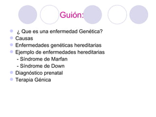 Guión:
 ¿ Que es una enfermedad Genética?
 Causas
 Enfermedades genéticas hereditarias
 Ejemplo de enfermedades hereditarias
  - Síndrome de Marfan
  - Síndrome de Down
 Diagnóstico prenatal
 Terapia Génica
 