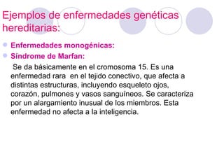 Ejemplos de enfermedades genéticas
hereditarias:
 Enfermedades monogénicas:
 Síndrome de Marfan:
   Se da básicamente en el cromosoma 15. Es una
  enfermedad rara en el tejido conectivo, que afecta a
  distintas estructuras, incluyendo esqueleto ojos,
  corazón, pulmones y vasos sanguíneos. Se caracteriza
  por un alargamiento inusual de los miembros. Esta
  enfermedad no afecta a la inteligencia.
 